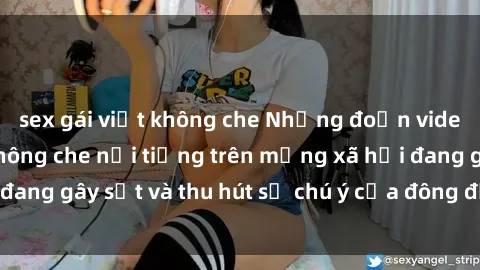 sex gái việt không che Những đoạn video sex Việt Nam không che nổi tiếng trên mạng xã hội đang gây sốt và thu hút sự chú ý của đông đảo người xem.