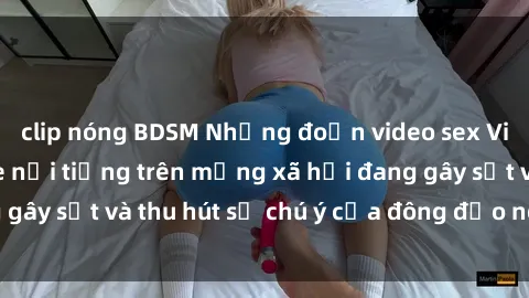 clip nóng BDSM Những đoạn video sex Việt Nam không che nổi tiếng trên mạng xã hội đang gây sốt và thu hút sự chú ý của đông đảo người xem.