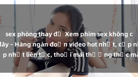 sex phòng thay đồ Xem phim sex không che miễn phí tại đây – Hàng ngàn đoạn video hot nhất, cập nhật liên tục, thoải mái thưởng thức mà không tốn kém.