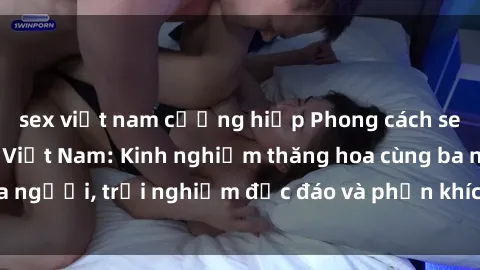 sex việt nam cưỡng hiếp Phong cách sex 3P độc đáo tại Việt Nam: Kinh nghiệm thăng hoa cùng ba người, trải nghiệm độc đáo và phấn khích không thể bỏ lỡ!