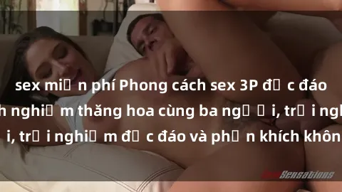 sex miễn phí Phong cách sex 3P độc đáo tại Việt Nam: Kinh nghiệm thăng hoa cùng ba người, trải nghiệm độc đáo và phấn khích không thể bỏ lỡ!
