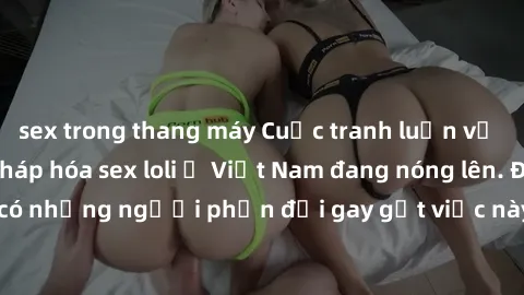 sex trong thang máy Cuộc tranh luận về việc có nên hợp pháp hóa sex loli ở Việt Nam đang nóng lên. Đồng thời, cũng có những người phản đối gay gắt việc này vì lo ngại về tác động tiêu cực lên trẻ em v
