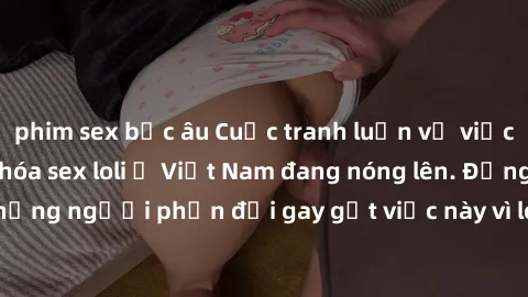 phim sex bắc âu Cuộc tranh luận về việc có nên hợp pháp hóa sex loli ở Việt Nam đang nóng lên. Đồng thời, cũng có những người phản đối gay gắt việc này vì lo ngại về tác động tiêu cực lên trẻ em và xã