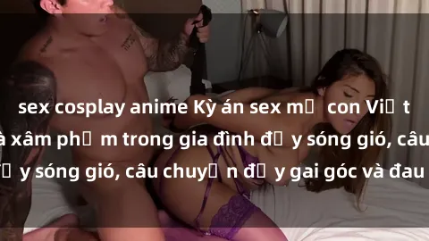 sex cosplay anime Kỳ án sex mẹ con Việt Nam: Sự sở hữu và xâm phạm trong gia đình đầy sóng gió, câu chuyện đầy gai góc và đau lòng.