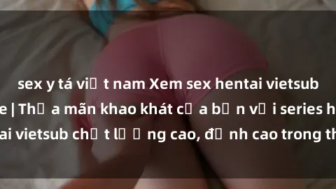 sex y tá việt nam Xem sex hentai vietsub cực hot, không che | Thỏa mãn khao khát của bạn với series hentai vietsub chất lượng cao, đỉnh cao trong thể loại anime không che.