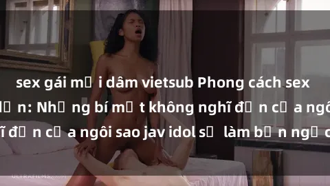 sex gái mại dâm vietsub Phong cách sex jav idol siêu hấp dẫn: Những bí mật không nghĩ đến của ngôi sao jav idol sẽ làm bạn ngạc nhiên!