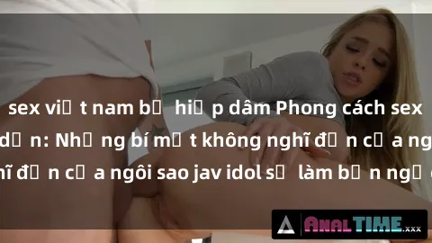 sex việt nam bị hiếp dâm Phong cách sex jav idol siêu hấp dẫn: Những bí mật không nghĩ đến của ngôi sao jav idol sẽ làm bạn ngạc nhiên!