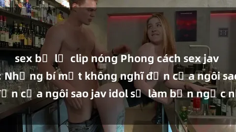 sex bị lộ clip nóng Phong cách sex jav idol siêu hấp dẫn: Những bí mật không nghĩ đến của ngôi sao jav idol sẽ làm bạn ngạc nhiên!