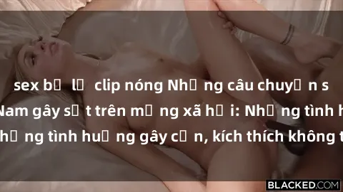 sex bị lộ clip nóng Những câu chuyện sex sinh viên Việt Nam gây sốt trên mạng xã hội: Những tình huống gây cấn, kích thích không thể bỏ qua