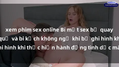 xem phim sex online Bí mật sex bị quay lén: Những hậu quả và bi kịch không ngờ khi bị ghi hình khi thực hiện hành động tình dục mà không biết.