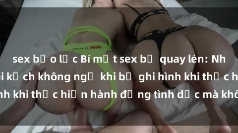 sex bạo lực Bí mật sex bị quay lén: Những hậu quả và bi kịch không ngờ khi bị ghi hình khi thực hiện hành động tình dục mà không biết.