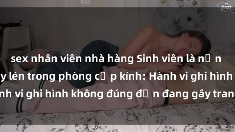 sex nhân viên nhà hàng Sinh viên là nạn nhân của video quay lén trong phòng cấp kính: Hành vi ghi hình không đúng đắn đang gây tranh cãi lớn