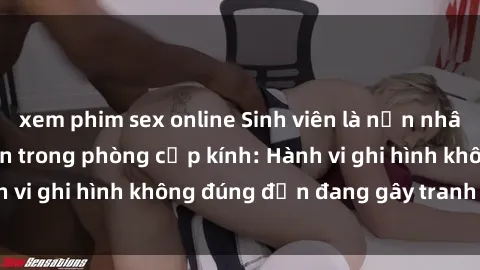 xem phim sex online Sinh viên là nạn nhân của video quay lén trong phòng cấp kính: Hành vi ghi hình không đúng đắn đang gây tranh cãi lớn