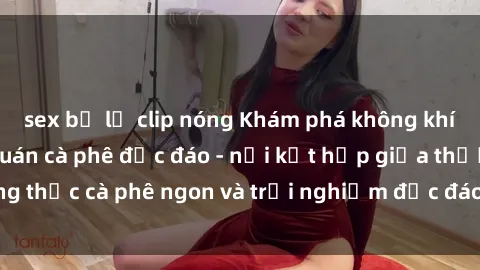 sex bị lộ clip nóng Khám phá không khí độc đáo tại sex quán cà phê độc đáo - nơi kết hợp giữa thưởng thức cà phê ngon và trải nghiệm độc đáo của không gian sex shop.