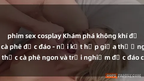 phim sex cosplay Khám phá không khí độc đáo tại sex quán cà phê độc đáo - nơi kết hợp giữa thưởng thức cà phê ngon và trải nghiệm độc đáo của không gian sex shop.