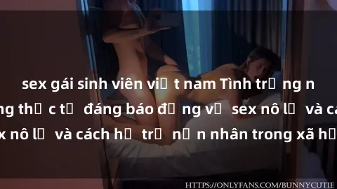 sex gái sinh viên việt nam Tình trạng nô lệ tình dục: Những thực tế đáng báo động về sex nô lệ và cách hỗ trợ nạn nhân trong xã hội hiện nay