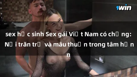 sex học sinh Sex gái Việt Nam có chồng: Nỗi trăn trở và mâu thuẫn trong tâm hồn