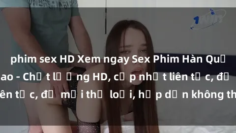 phim sex HD Xem ngay Sex Phim Hàn Quốc Vietsub Đỉnh Cao - Chất lượng HD, cập nhật liên tục, đủ mọi thể loại, hấp dẫn không thể bỏ qua!
