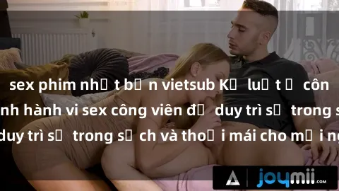 sex phim nhật bản vietsub Kỷ luật ở công viên: Chấn chỉnh hành vi sex công viên để duy trì sự trong sạch và thoải mái cho mọi người.