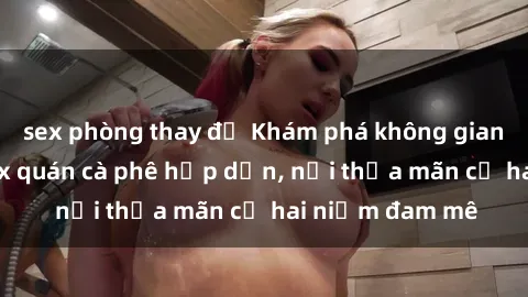 sex phòng thay đồ Khám phá không gian độc đáo tại sex quán cà phê hấp dẫn, nơi thỏa mãn cả hai niềm đam mê