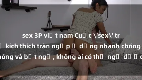 sex 3P việt nam Cuộc 'sex' trong thang máy: Khi sự kích thích tràn ngập ở dạng nhanh chóng và bất ngờ, không ai có thể ngờ được điều gì sẽ xảy ra!