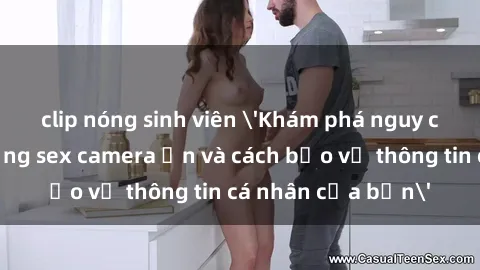 clip nóng sinh viên 'Khám phá nguy cơ của việc sử dụng sex camera ẩn và cách bảo vệ thông tin cá nhân của bạn'