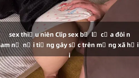 sex thiếu niên Clip sex bị lộ của đôi nam nữ nổi tiếng gây sốc trên mạng xã hội