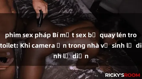 phim sex pháp Bí mật sex bị quay lén trong toilet: Khi camera ẩn trong nhà vệ sinh lộ diện