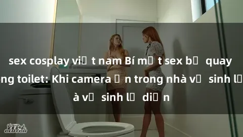 sex cosplay việt nam Bí mật sex bị quay lén trong toilet: Khi camera ẩn trong nhà vệ sinh lộ diện