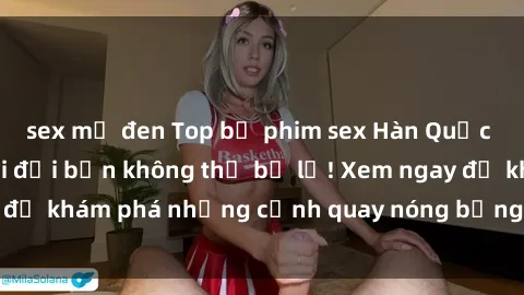 sex mỹ đen Top bộ phim sex Hàn Quốc hot nhất mọi thời đại bạn không thể bỏ lỡ! Xem ngay để khám phá những cảnh quay nóng bỏng, đầy nghẹt thở!