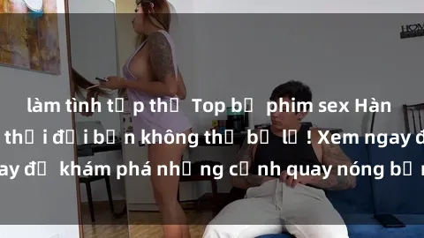 làm tình tập thể Top bộ phim sex Hàn Quốc hot nhất mọi thời đại bạn không thể bỏ lỡ! Xem ngay để khám phá những cảnh quay nóng bỏng, đầy nghẹt thở!