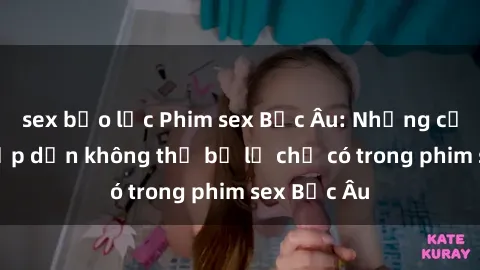 sex bạo lực Phim sex Bắc Âu: Những cảnh nóng hấp dẫn không thể bỏ lỡ chỉ có trong phim sex Bắc Âu