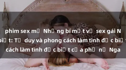 phim sex mỹ Những bí mật về sex gái Nga mà bạn chưa biết: Tư duy và phong cách làm tình đặc biệt của phụ nữ Nga