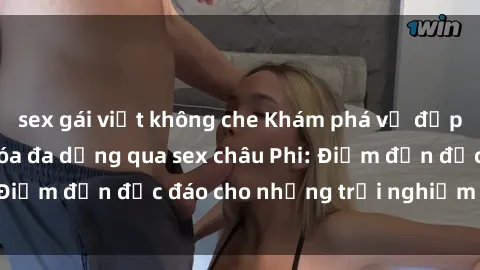 sex gái việt không che Khám phá vẻ đẹp tự nhiên và văn hóa đa dạng qua sex châu Phi: Điểm đến độc đáo cho những trải nghiệm khó quên