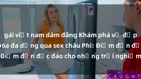 gái việt nam dâm đãng Khám phá vẻ đẹp tự nhiên và văn hóa đa dạng qua sex châu Phi: Điểm đến độc đáo cho những trải nghiệm khó quên