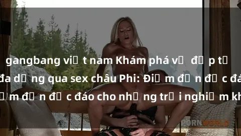 gangbang việt nam Khám phá vẻ đẹp tự nhiên và văn hóa đa dạng qua sex châu Phi: Điểm đến độc đáo cho những trải nghiệm khó quên