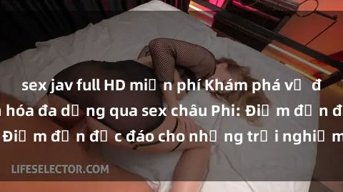 sex jav full HD miễn phí Khám phá vẻ đẹp tự nhiên và văn hóa đa dạng qua sex châu Phi: Điểm đến độc đáo cho những trải nghiệm khó quên