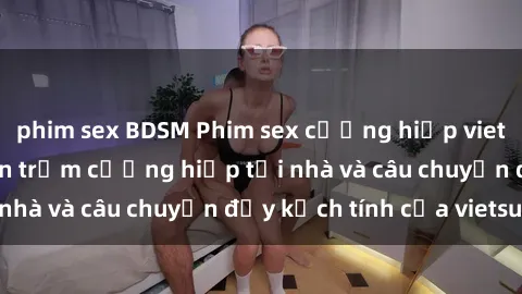 phim sex BDSM Phim sex cưỡng hiếp vietsub: Nữ sinh bị tên trộm cưỡng hiếp tại nhà và câu chuyện đầy kịch tính của vietsub