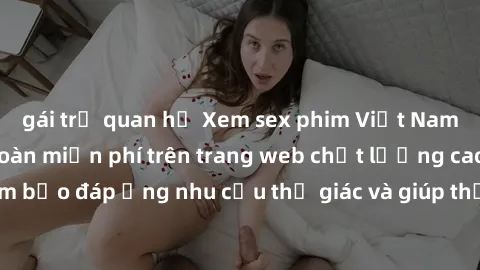 gái trẻ quan hệ Xem sex phim Việt Nam không che hoàn toàn miễn phí trên trang web chất lượng cao. Đảm bảo đáp ứng nhu cầu thị giác và giúp thỏa mãn mong muốn của bạn.