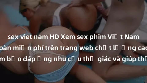 sex viet nam HD Xem sex phim Việt Nam không che hoàn toàn miễn phí trên trang web chất lượng cao. Đảm bảo đáp ứng nhu cầu thị giác và giúp thỏa mãn mong muốn của bạn.