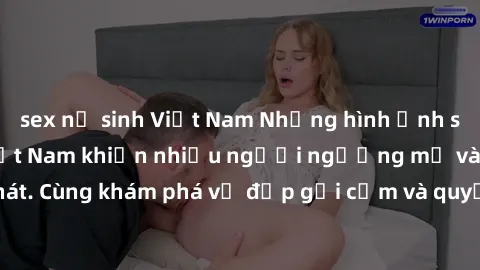 sex nữ sinh Việt Nam Những hình ảnh sex gái sinh viên Việt Nam khiến nhiều người ngưỡng mộ và thèm khát. Cùng khám phá vẻ đẹp gợi cảm và quyến rũ của những cô gái trẻ này.