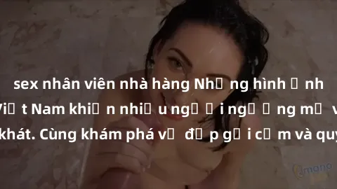 sex nhân viên nhà hàng Những hình ảnh sex gái sinh viên Việt Nam khiến nhiều người ngưỡng mộ và thèm khát. Cùng khám phá vẻ đẹp gợi cảm và quyến rũ của những cô gái trẻ này.