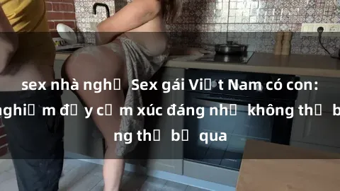 sex nhà nghỉ Sex gái Việt Nam có con: Trải nghiệm đầy cảm xúc đáng nhớ không thể bỏ qua