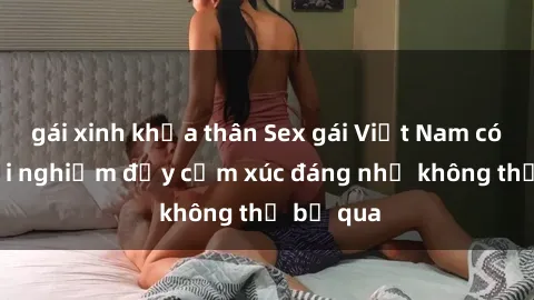 gái xinh khỏa thân Sex gái Việt Nam có con: Trải nghiệm đầy cảm xúc đáng nhớ không thể bỏ qua