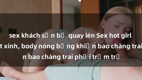 sex khách sạn bị quay lén Sex hot girl Việt Nam: Mặt xinh, body nóng bỏng khiến bao chàng trai phải trầm trồ