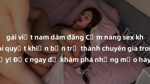 gái việt nam dâm đãng Cẩm nang sex không che: Những bí quyết khiến bạn trở thành chuyên gia trong chuyện ấy! Đọc ngay để khám phá những mẹo hay và bí quyết tình dục không che.