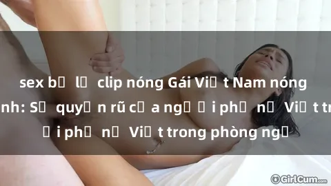 sex bị lộ clip nóng Gái Việt Nam nóng bỏng khi làm tình: Sự quyến rũ của người phụ nữ Việt trong phòng ngủ