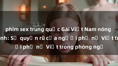 phim sex trung quốc Gái Việt Nam nóng bỏng khi làm tình: Sự quyến rũ của người phụ nữ Việt trong phòng ngủ