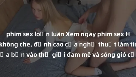 phim sex loạn luân Xem ngay phim sex HD chất lượng cao không che, đỉnh cao của nghệ thuật làm tình, đưa bạn vào thế giới đam mê và sóng gió của tình yêu không giới hạn.