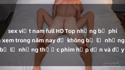 sex việt nam full HD Top những bộ phim sex hay nhất nên xem trong năm nay để không bỏ lỡ những thước phim hấp dẫn và đầy kịch tính.